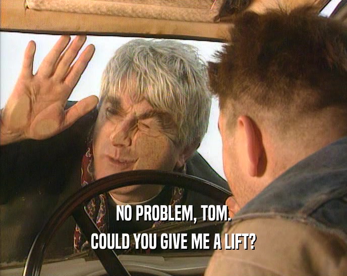 NO PROBLEM, TOM. COULD YOU GIVE ME A LIFT? 