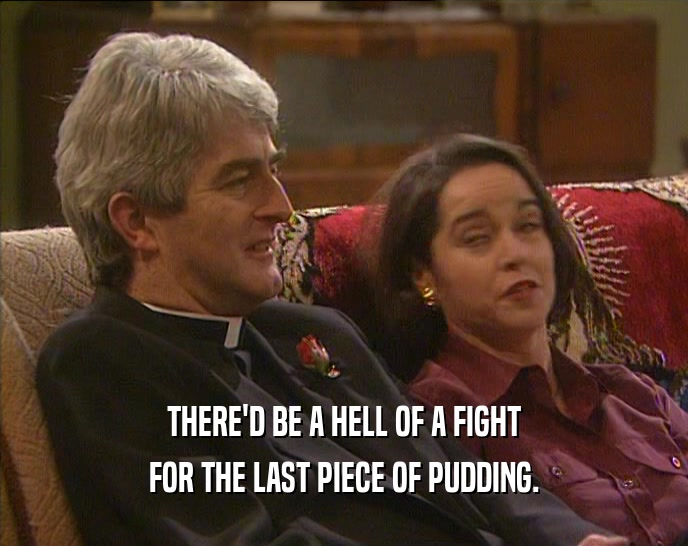 THERE'D BE A HELL OF A FIGHT FOR THE LAST PIECE OF PUDDING. 