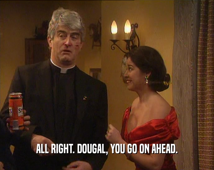 ALL RIGHT. DOUGAL, YOU GO ON AHEAD.  