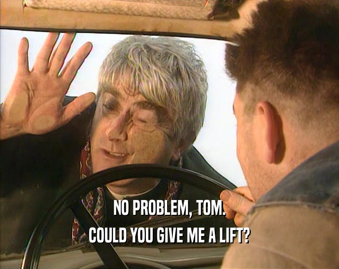 NO PROBLEM, TOM. COULD YOU GIVE ME A LIFT? 