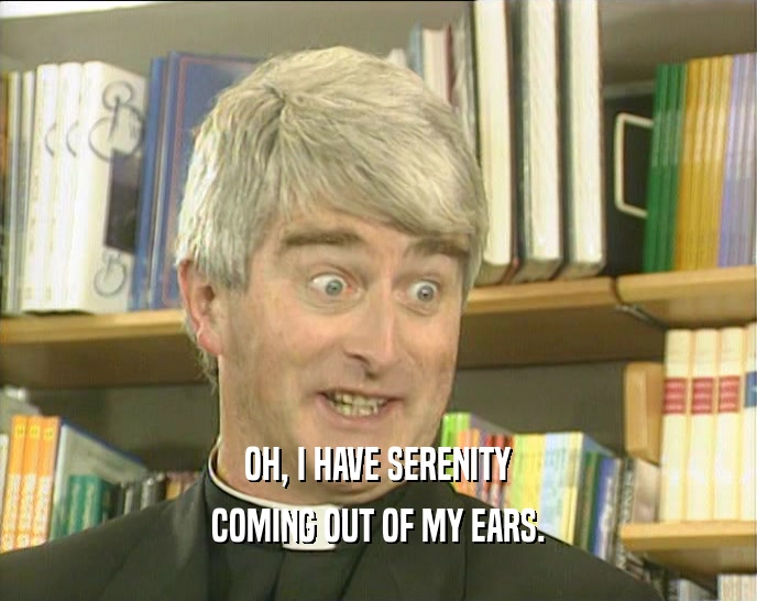 OH, I HAVE SERENITY COMING OUT OF MY EARS. 