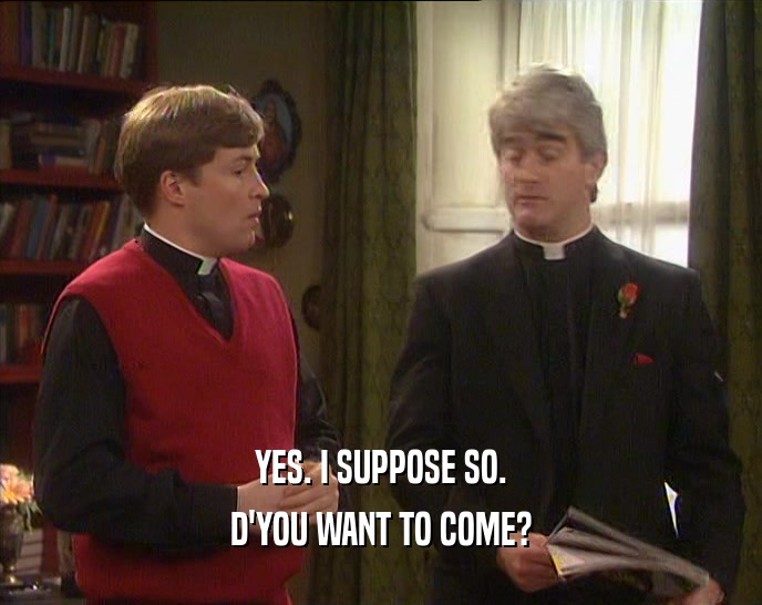 YES. I SUPPOSE SO. D'YOU WANT TO COME? 