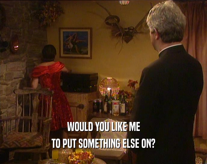 WOULD YOU LIKE ME TO PUT SOMETHING ELSE ON? 