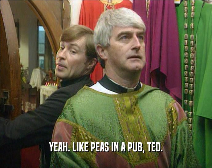 YEAH. LIKE PEAS IN A PUB, TED.
  