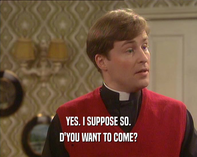 YES. I SUPPOSE SO. D'YOU WANT TO COME? 