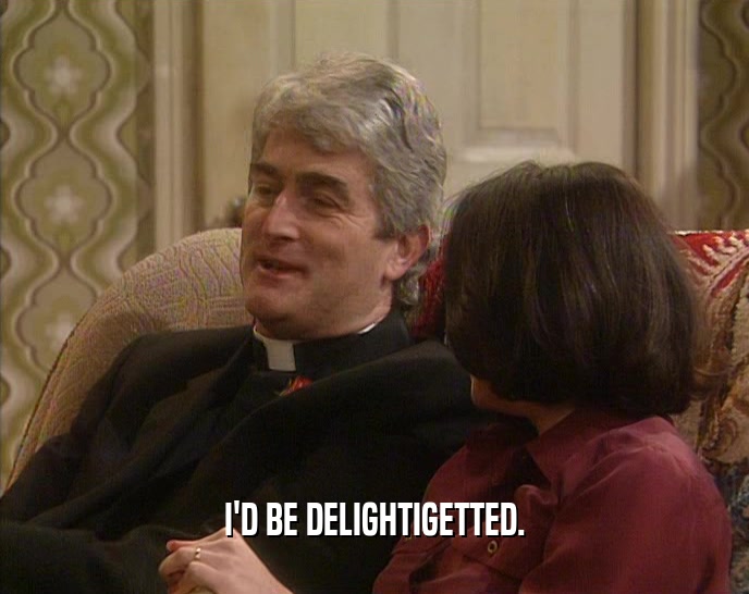 I'D BE DELIGHTIGETTED.  