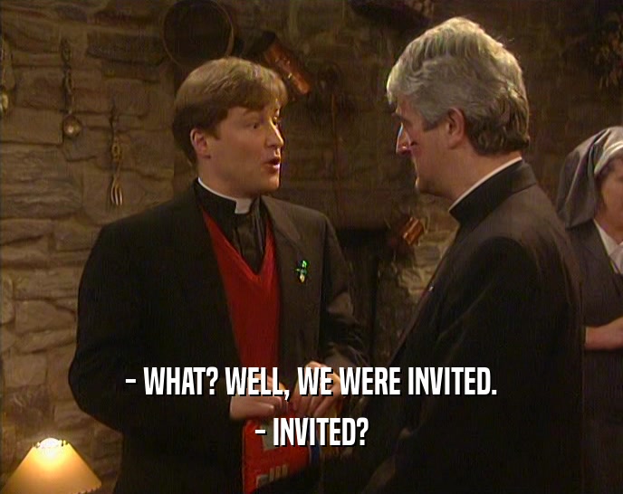 - WHAT? WELL, WE WERE INVITED.
 - INVITED?
 