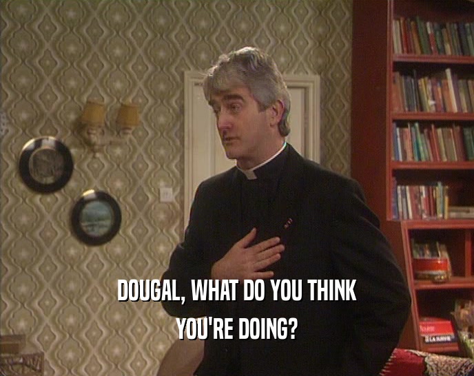 DOUGAL, WHAT DO YOU THINK YOU'RE DOING? 