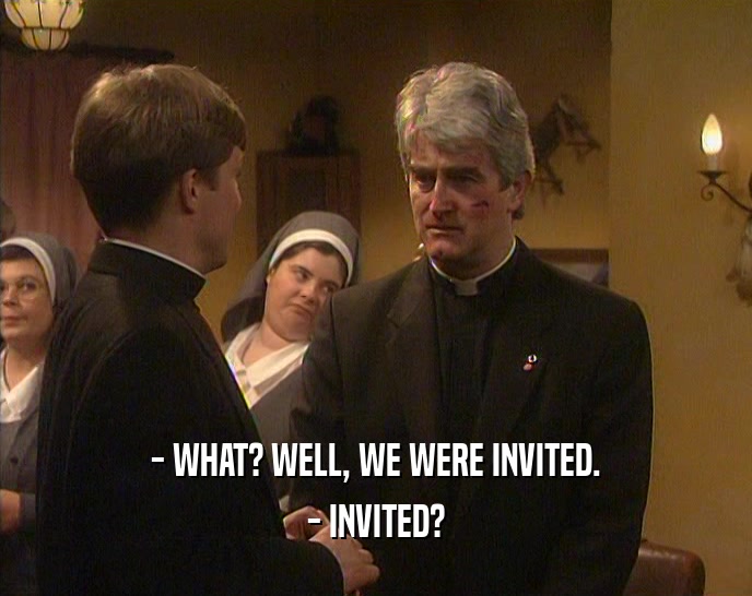 - WHAT? WELL, WE WERE INVITED.
 - INVITED?
 