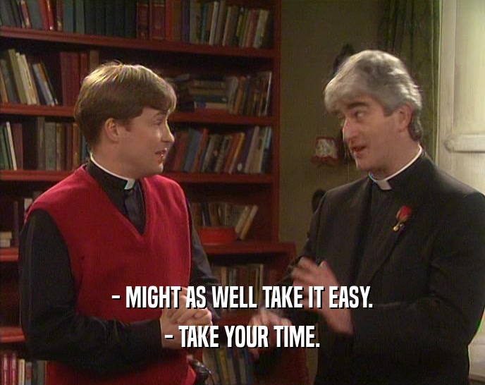- MIGHT AS WELL TAKE IT EASY. - TAKE YOUR TIME. 