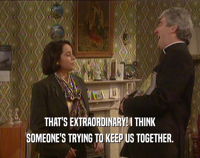 THAT'S EXTRAORDINARY! I THINK SOMEONE'S TRYING TO KEEP US TOGETHER. 
