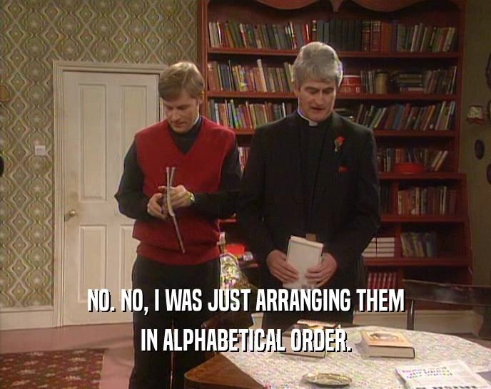 NO. NO, I WAS JUST ARRANGING THEM IN ALPHABETICAL ORDER. 