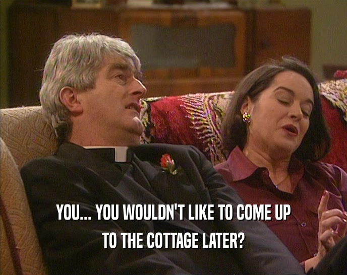 YOU... YOU WOULDN'T LIKE TO COME UP TO THE COTTAGE LATER? 