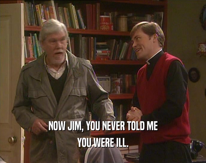 NOW JIM, YOU NEVER TOLD ME
 YOU WERE ILL.
 