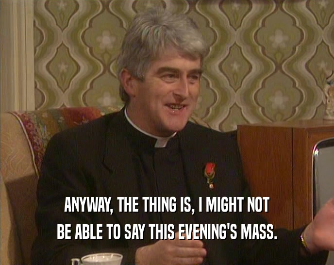 ANYWAY, THE THING IS, I MIGHT NOT BE ABLE TO SAY THIS EVENING'S MASS. 