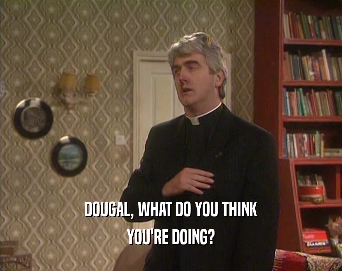 DOUGAL, WHAT DO YOU THINK YOU'RE DOING? 