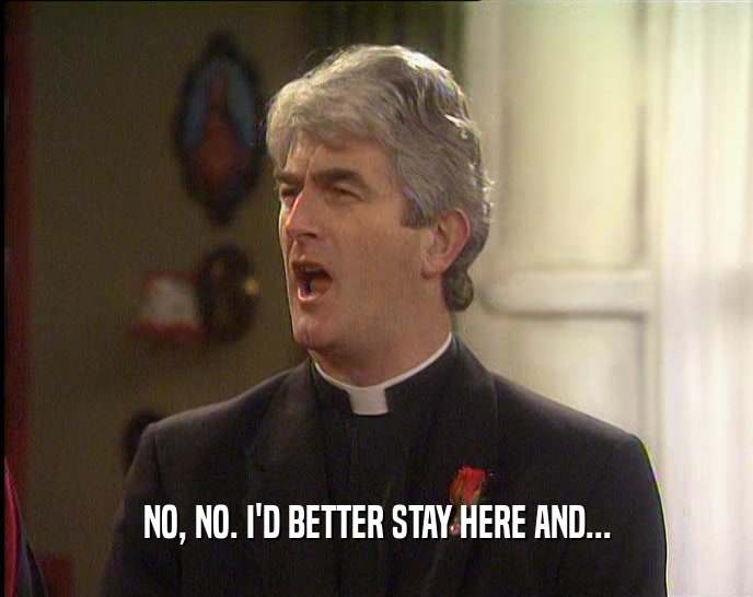 NO, NO. I'D BETTER STAY HERE AND...  