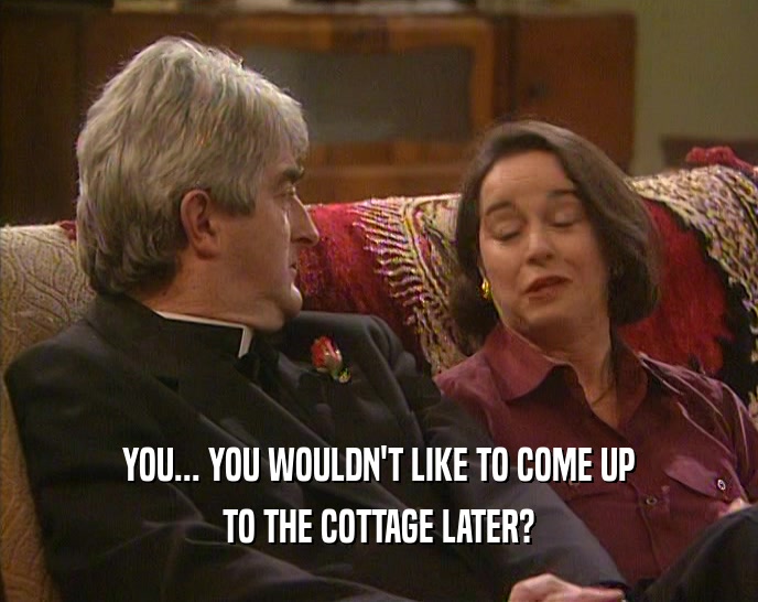YOU... YOU WOULDN'T LIKE TO COME UP TO THE COTTAGE LATER? 