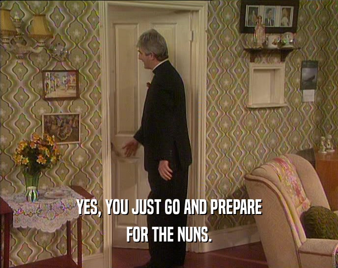 YES, YOU JUST GO AND PREPARE FOR THE NUNS. 