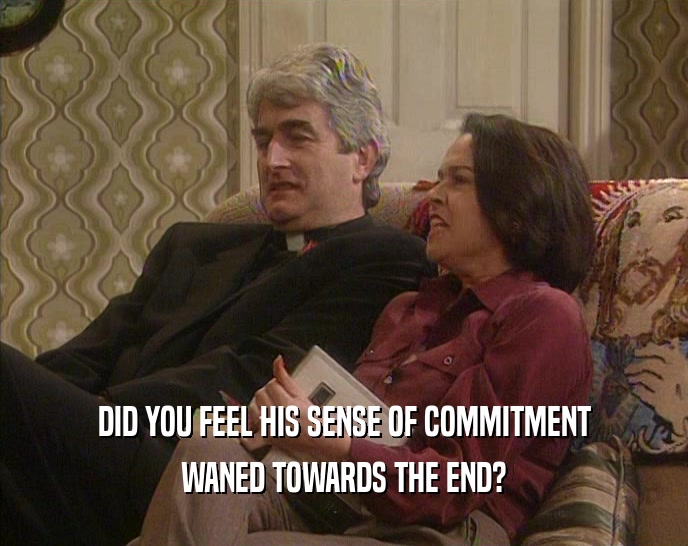 DID YOU FEEL HIS SENSE OF COMMITMENT WANED TOWARDS THE END? 