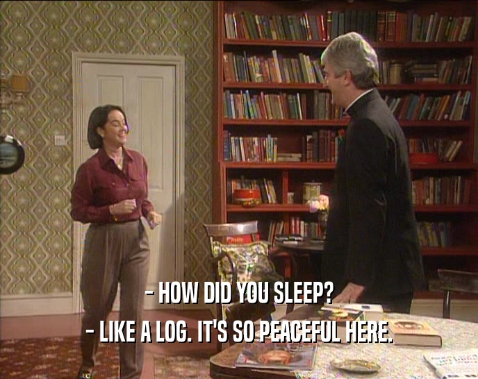 - HOW DID YOU SLEEP? - LIKE A LOG. IT'S SO PEACEFUL HERE. 