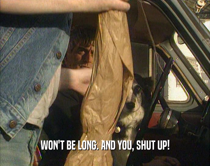 WON'T BE LONG. AND YOU, SHUT UP!  