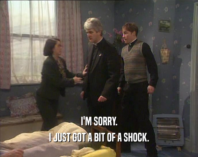 I'M SORRY. I JUST GOT A BIT OF A SHOCK. 