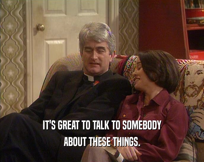 IT'S GREAT TO TALK TO SOMEBODY ABOUT THESE THINGS. 