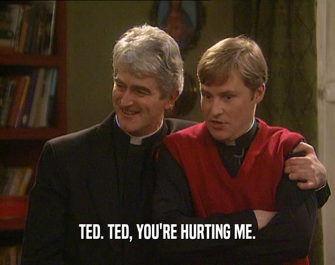 TED. TED, YOU'RE HURTING ME.  