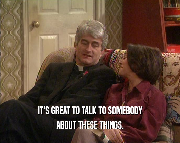 IT'S GREAT TO TALK TO SOMEBODY ABOUT THESE THINGS. 