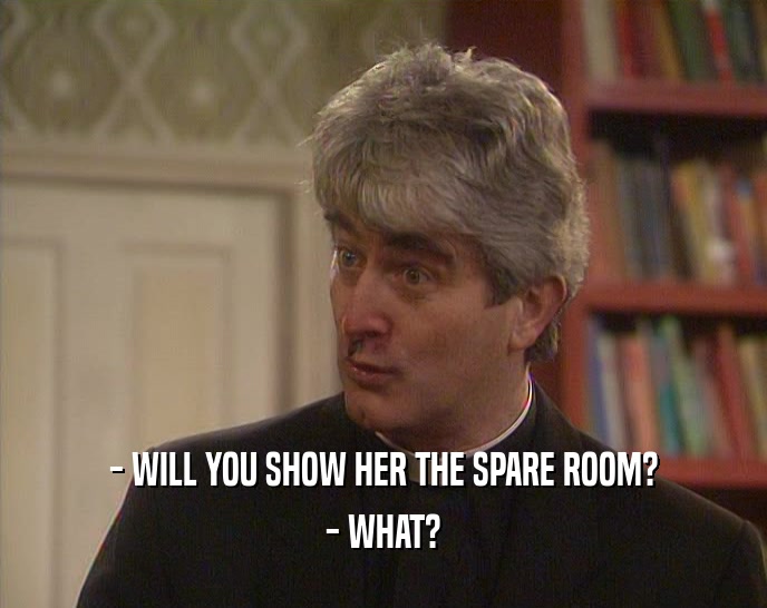 - WILL YOU SHOW HER THE SPARE ROOM?
 - WHAT?
 