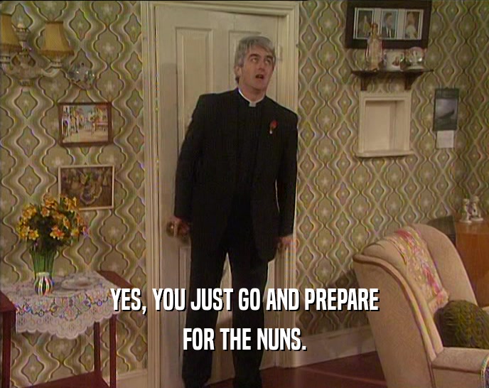 YES, YOU JUST GO AND PREPARE FOR THE NUNS. 