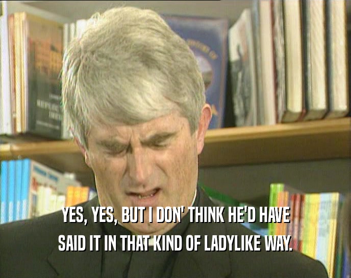 YES, YES, BUT I DON' THINK HE'D HAVE SAID IT IN THAT KIND OF LADYLIKE WAY. 