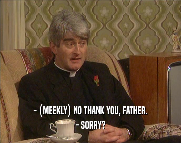 - (MEEKLY) NO THANK YOU, FATHER. - SORRY? 