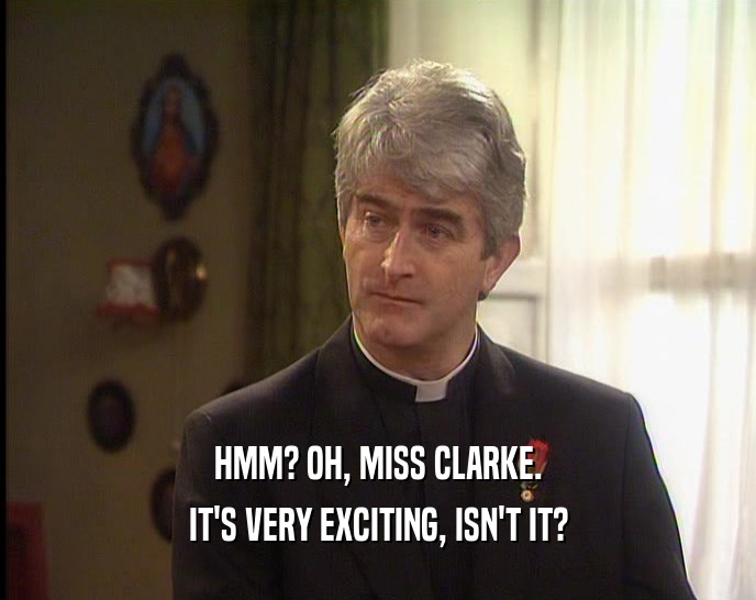 HMM? OH, MISS CLARKE. IT'S VERY EXCITING, ISN'T IT? 