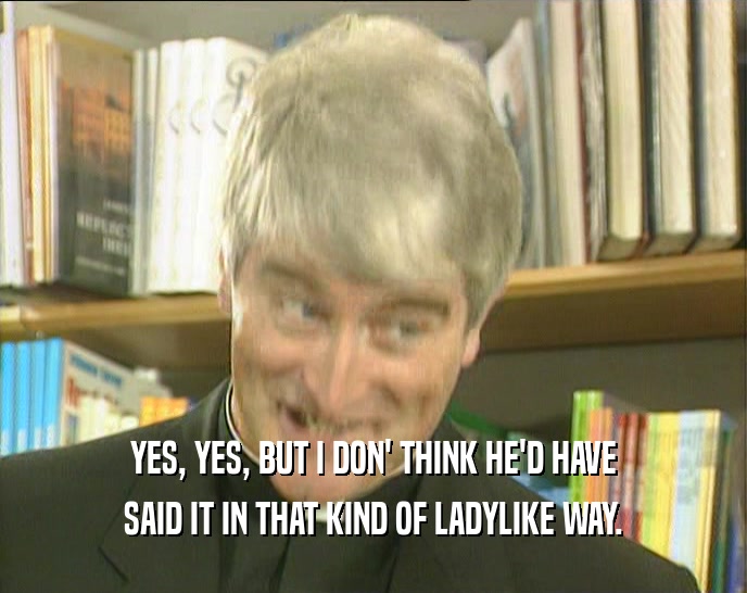 YES, YES, BUT I DON' THINK HE'D HAVE SAID IT IN THAT KIND OF LADYLIKE WAY. 