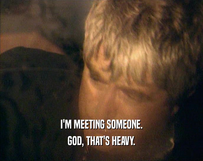I'M MEETING SOMEONE. GOD, THAT'S HEAVY. 
