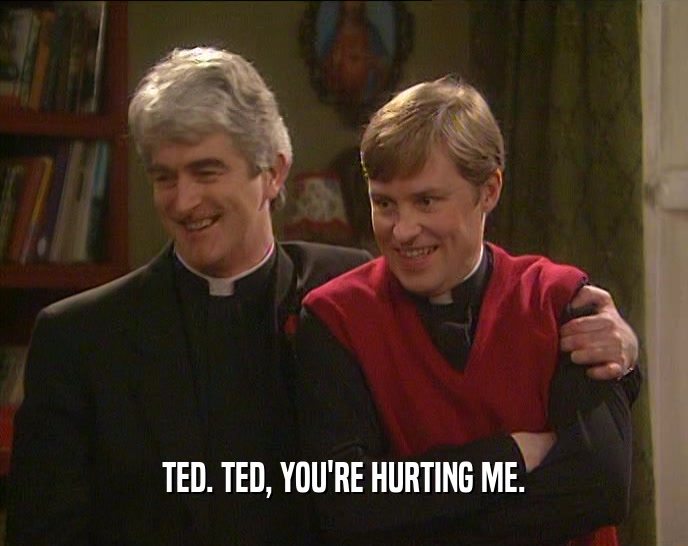 TED. TED, YOU'RE HURTING ME.  