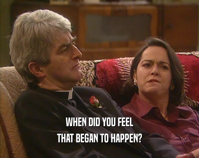 WHEN DID YOU FEEL THAT BEGAN TO HAPPEN? 