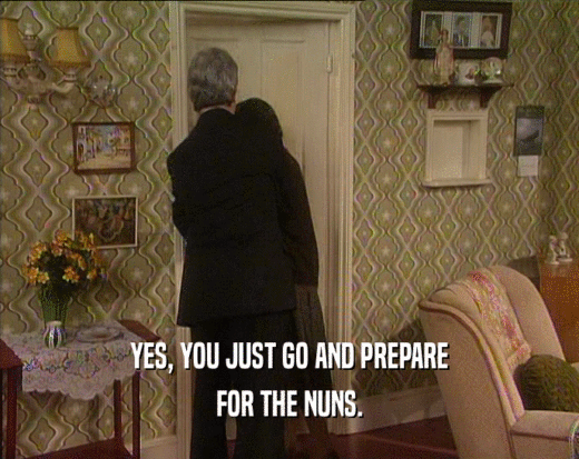 YES, YOU JUST GO AND PREPARE FOR THE NUNS. 