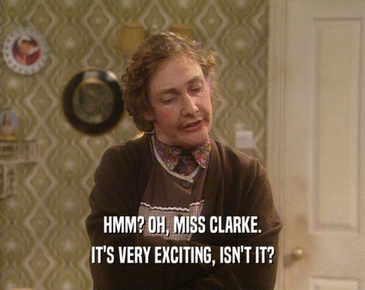 HMM? OH, MISS CLARKE.
 IT'S VERY EXCITING, ISN'T IT?
 