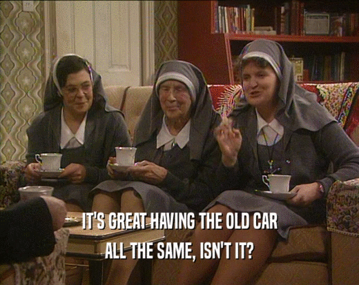 IT'S GREAT HAVING THE OLD CAR ALL THE SAME, ISN'T IT? 