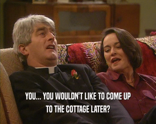 YOU... YOU WOULDN'T LIKE TO COME UP
 TO THE COTTAGE LATER?
 