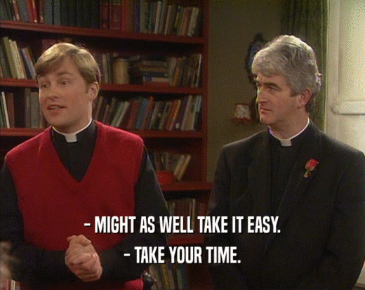 - MIGHT AS WELL TAKE IT EASY. - TAKE YOUR TIME. 