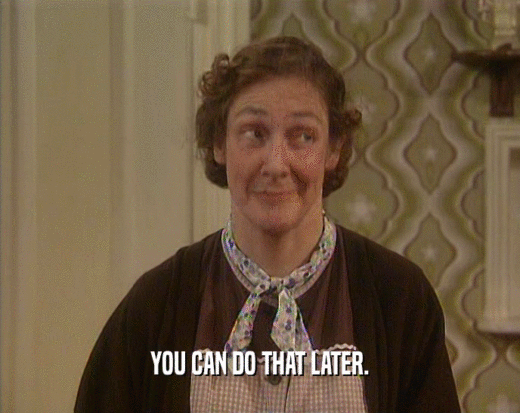 YOU CAN DO THAT LATER.  