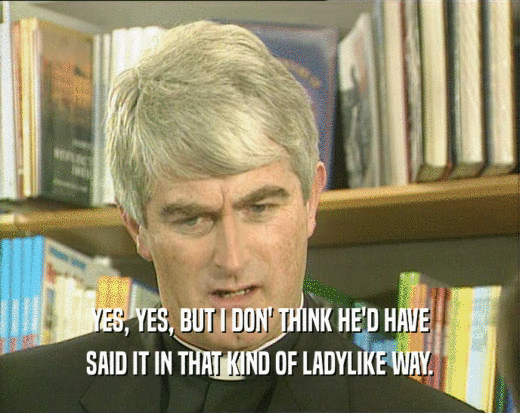 YES, YES, BUT I DON' THINK HE'D HAVE SAID IT IN THAT KIND OF LADYLIKE WAY. 