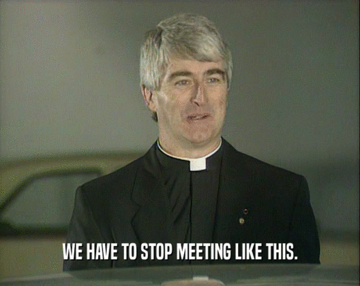 WE HAVE TO STOP MEETING LIKE THIS.  