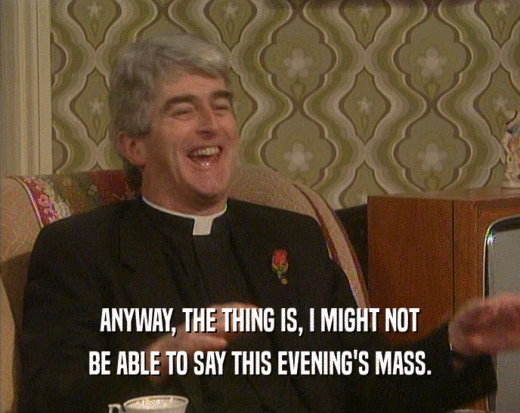 ANYWAY, THE THING IS, I MIGHT NOT BE ABLE TO SAY THIS EVENING'S MASS. 