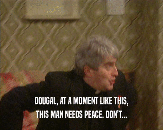 DOUGAL, AT A MOMENT LIKE THIS, THIS MAN NEEDS PEACE. DON'T... 