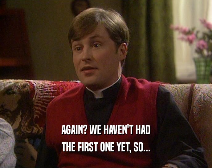 AGAIN? WE HAVEN'T HAD THE FIRST ONE YET, SO... 